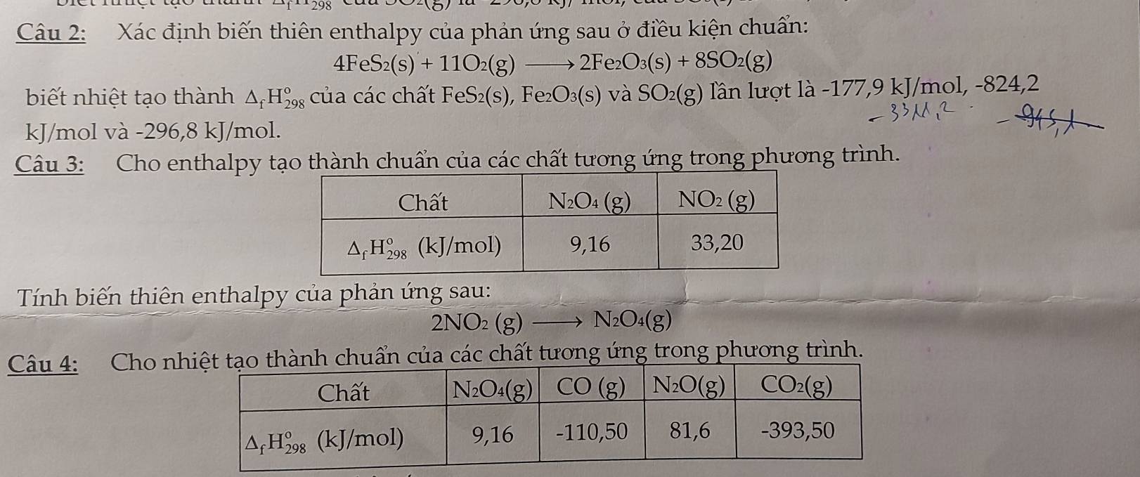 Xác định biến thiên enthalpy của phản ứng sau ở điều kiện chuẩn:
4FeS_2(s)+11O_2(g)to 2Fe_2O_3(s)+8SO_2(g)
biết nhiệt tạo thành △ _fH_(298)^o của các chất FeS_2(s),Fe_2O_3(s) và SO_2(g) lần lượt là -177,9 kJ/mol, -824,2
kJ/mol và -296,8 kJ/mol.
Câu 3: Cho enthalpy tạo thành chuẩn của các chất tương ứng trong phương trình.
Tính biến thiên enthalpy của phản ứng sau:
2NO_2(g)to N_2O_4(g)
Câu 4: Cho nhh chuẩn của các chất tương ứng trong phương trình.