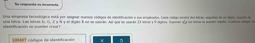 Su respuesta es incorrecta. 
Una empresa tecnológica está por asignar nuevos códigos de identificación a sus empleados. Cada código tendrá dos letras, seguidas de un dígito, seguido de 
una letra. Las letras D, G, Z y Ñ y el dígito 8 no se usarán. Así que se usarán 23 letras y 9 dígitos. Suponer qu las letras se pueden repetir. ¿Cuántos códigos de 
identificación se pueden crear?
109407 códigos de identificación ×