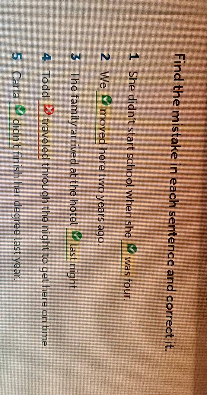 Find the mistake in each sentence and correct it. 
_ 
1 She didn’t start school when she was four. 
2 We _moved here two years ago. 
_ 
3 The family arrived at the hotel last night. 
4 Todd traveled through the night to get here on time. 
5 Carla didn't finish her degree last year.