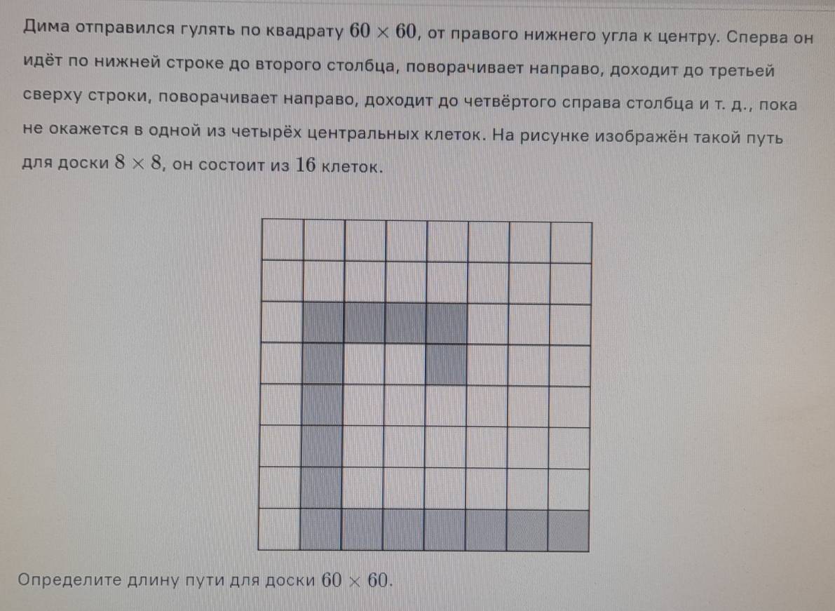 Дима отправился гуляΤь по квадрату 60* 60 , от δлравого нижнего угла к центру. Слерва он 
идёτ πо нижней строке до второго стοлбца, πоворачивает наπраво, дохοдиΤдо τретьей 
сверху строки, πоворачивает наπраво, дохοдит до четвертого сπрава стοлбцаи τ. дδΡ πока 
не окажкется в одной из четырёх центральных клеток. На рисунке изображён такой πуть 
для Доски 8* 8 , он состоит из 16 клеток. 
Определите длину пути для доски 60* 60.