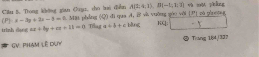 Trong không gian Oxyz, cho hai điểm A(2;4;1), B(-1;1;3) và mặt phẳng
(P):x-3y+2z-5=0 1. Mặt phầng (Q) đi qua A, B và vuông góc với (P) có phương 
trình dạng ax+by+cz+11=0. Tổng a+b+c bàng KQ: 
GV: PHẠM LÊ DUY Trang 184/327