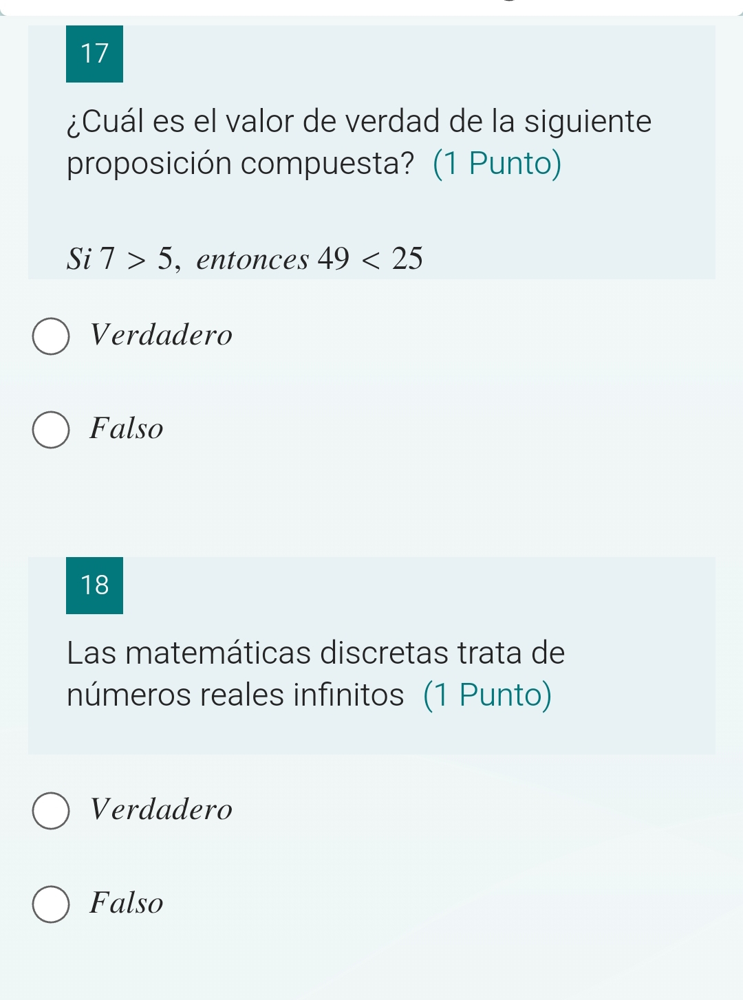 17
¿Cuál es el valor de verdad de la siguiente
proposición compuesta? (1 Punto)
Si 7>5 , entonces 49<25</tex>
Verdadero
Falso
18
Las matemáticas discretas trata de
números reales infinitos (1 Punto)
Verdadero
Falso