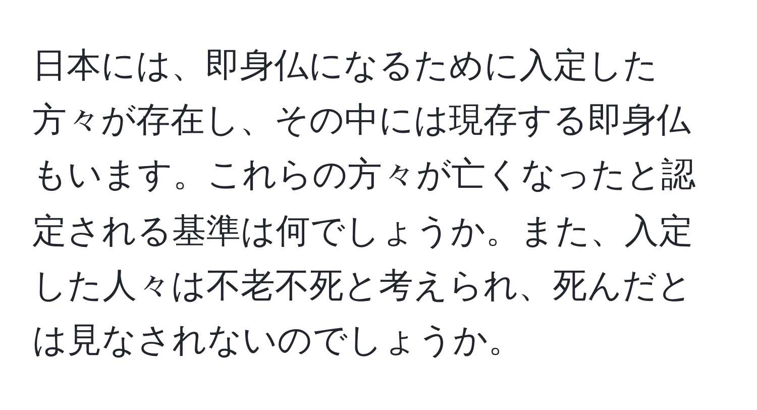 日本には、即身仏になるために入定した方々が存在し、その中には現存する即身仏もいます。これらの方々が亡くなったと認定される基準は何でしょうか。また、入定した人々は不老不死と考えられ、死んだとは見なされないのでしょうか。