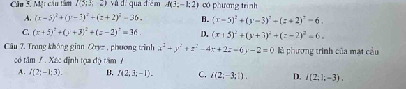 Mặt câu tâm I(5;3;-2) và đi qua điệm A(3;-1;2) có phương trình
A. (x-5)^2+(y-3)^2+(z+2)^2=36. B. (x-5)^2+(y-3)^2+(z+2)^2=6.
C. (x+5)^2+(y+3)^2+(z-2)^2=36. D. (x+5)^2+(y+3)^2+(z-2)^2=6. 
Câu 7. Trong không gian Oxyz , phương trình x^2+y^2+z^2-4x+2z-6y-2=0 là phương trình của mặt cầu
có tâm / . Xác định tọa độ tâm /
A. I(2;-1;3). B. I(2;3;-1). C. I(2;-3;1). D. I(2;1;-3).