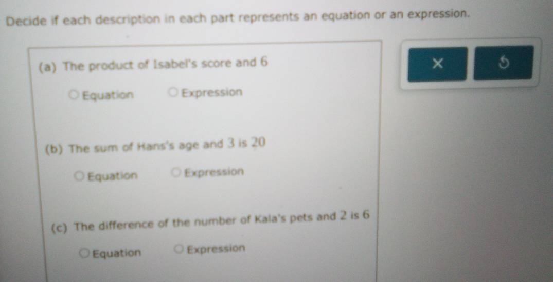 Decide if each description in each part represents an equation or an expression.
(a) The product of Isabel's score and 6 ×
Equation Expression
(b) The sum of Hans's age and 3 is 20
Equation Expression
(c) The difference of the number of Kala's pets and 2 is 6
Equation Expression