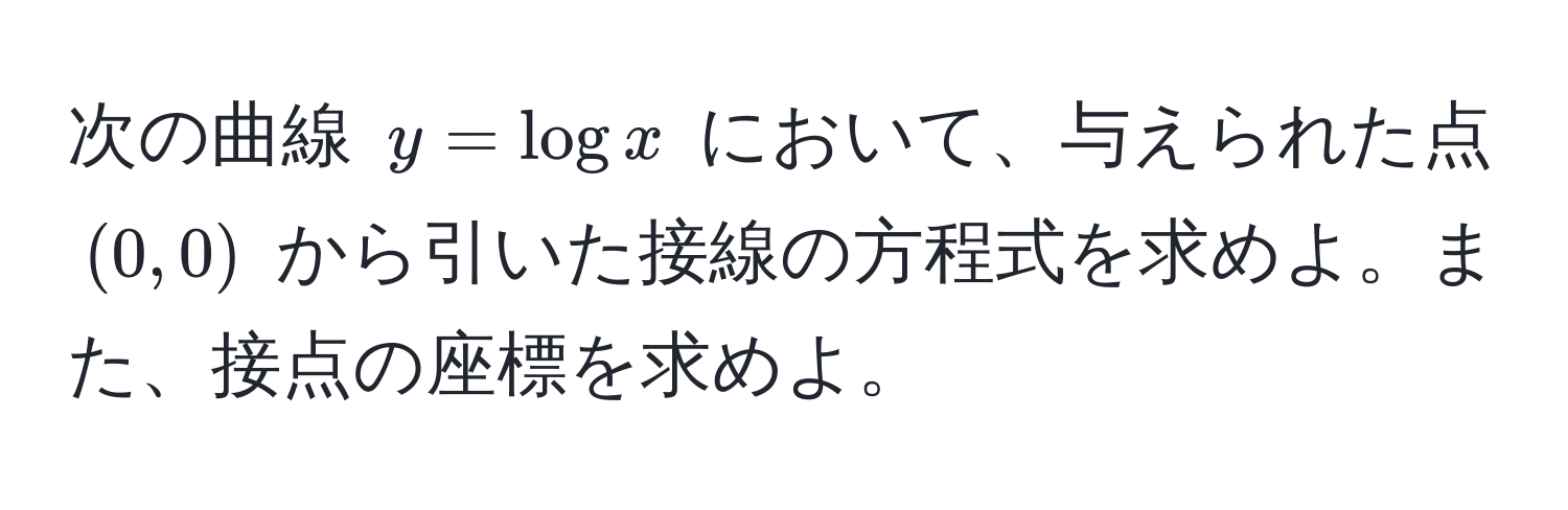 次の曲線 $y = log x$ において、与えられた点 $(0, 0)$ から引いた接線の方程式を求めよ。また、接点の座標を求めよ。