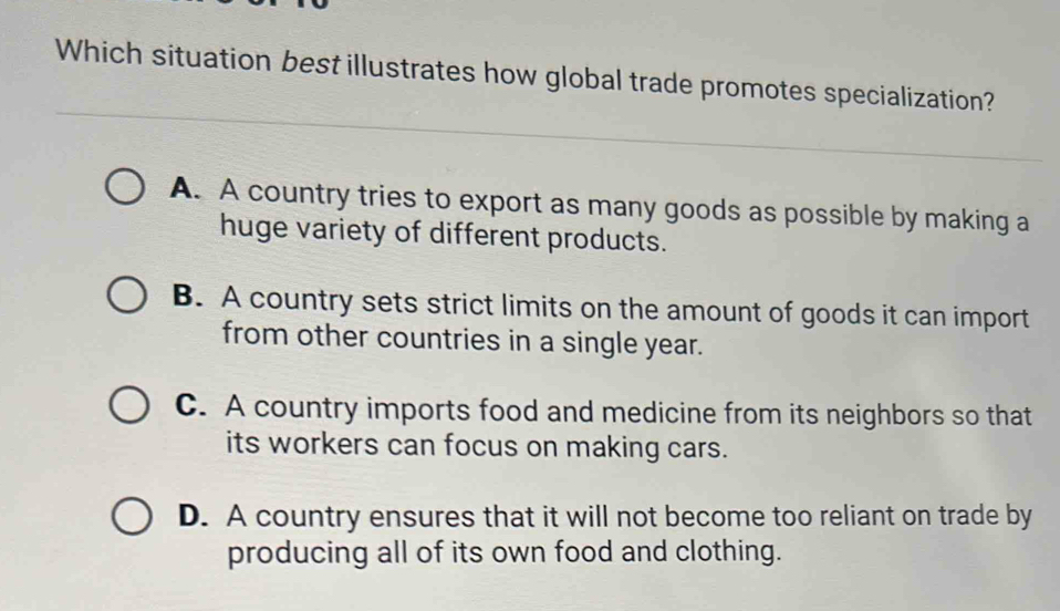 Which situation best illustrates how global trade promotes specialization?
A. A country tries to export as many goods as possible by making a
huge variety of different products.
B. A country sets strict limits on the amount of goods it can import
from other countries in a single year.
C. A country imports food and medicine from its neighbors so that
its workers can focus on making cars.
D. A country ensures that it will not become too reliant on trade by
producing all of its own food and clothing.