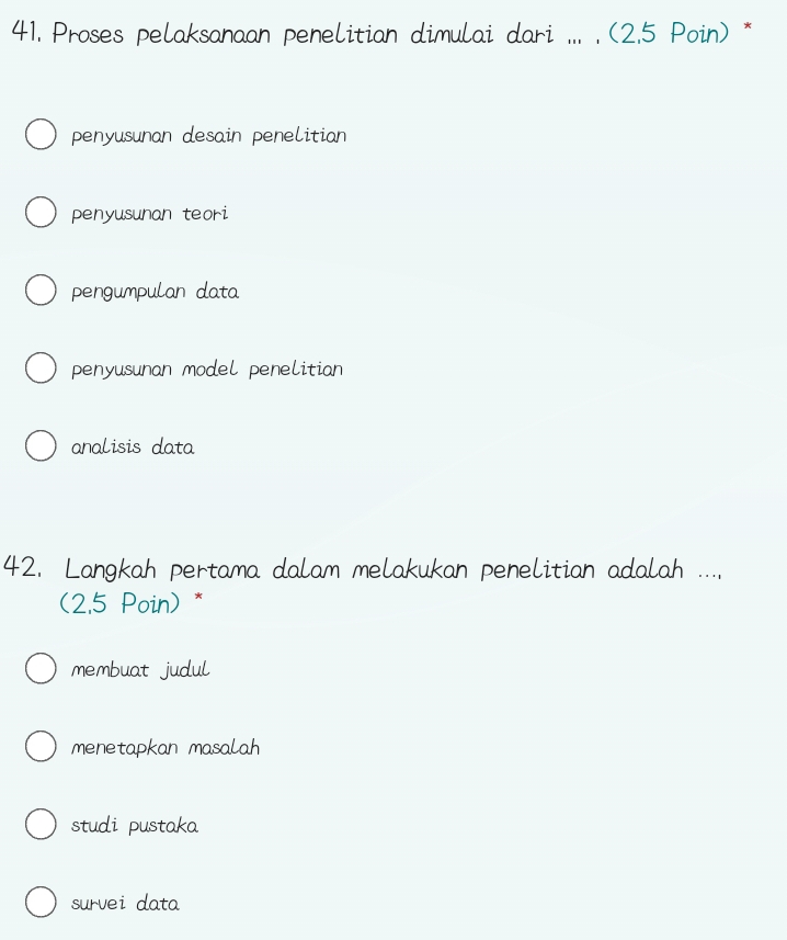 Proses pelaksanaan penelitian dimulai dari ... . (2.5 Poin) *
penyusunan desain penelitian
penyusunan teori
pengumpulan data
penyusunan model penelitian
analisis data
42. Langkah pertama dalam melakukan penelitian adalah ...,
(2.5 Poin) *
membuat judul
menetapkan masalah
studi pustaka
survei data