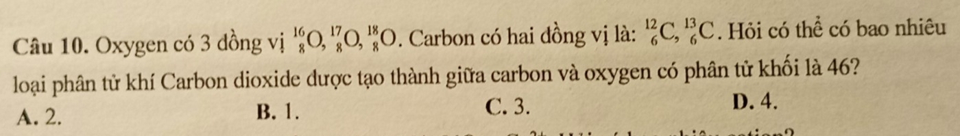 Oxygen có 3 đồng vị ^16_8O, _8^(17)O, _8^(18)O. Carbon có hai đồng vị là: _6^(12)C, _6^(13)C. Hỏi có thể có bao nhiêu
loại phân tử khí Carbon dioxide dược tạo thành giữa carbon và oxygen có phân tử khối là 46?
A. 2. B. 1.
C. 3. D. 4.