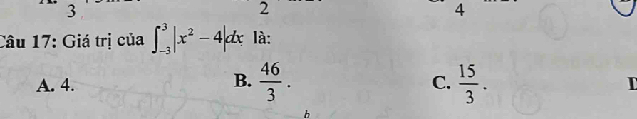 3
2
4
Câu 17: Giá trị của ∈t _(-3)^3|x^2-4|dx là:
B.
C.
A. 4.  46/3 .  15/3 . I
b