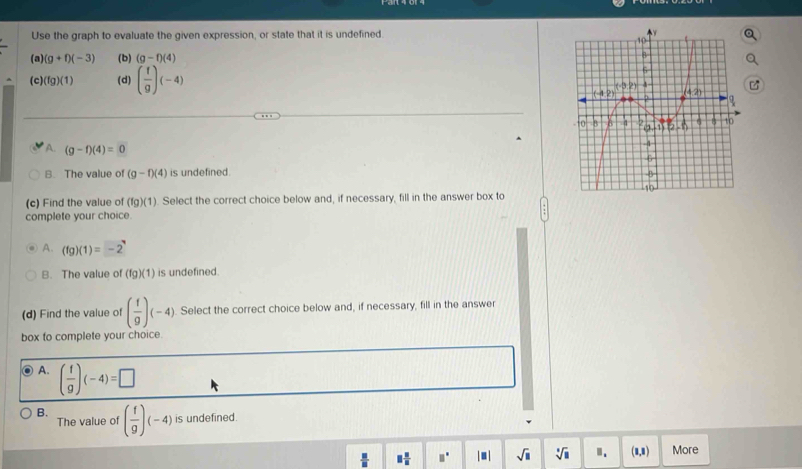 Use the graph to evaluate the given expression, or state that it is undefined.
(a) (g+f)(-3) (b) (g-f)(4)
(c) (fg)(1) (d) ( f/g )(-4)
A. (g-f)(4)=0
B. The value of (g-f)(4) is undefined.
(c) Find the value of (fg)(1). Select the correct choice below and, if necessary, fill in the answer box to
complete your choice.
A. (fg)(1)=-2^(neg)
B. The value of (fg)(1) is undefined.
(d) Find the value of ( f/9 )(-4) Select the correct choice below and, if necessary, fill in the answer
box to complete your choice.
A. ( f/9 )(-4)=□
B. ( f/9 )(-4) is undefined.
The value of
 □ /□   □  □ /□   □° |□ | sqrt(□ ) sqrt[□](□ ) Ⅱ. (1,1) More