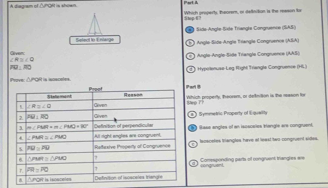 A diagram of △ PQR is shown. Part A
Which property, theorem, or definition is the reason for
Step 67
Side-Angle-Side Triangle Congruence (SAS)
Select to Enlarge
b Angle-Side-Angle Triangle Congruence (ASA)
Given:
∠ R≌ ∠ Q c ) Angle-Angle-Side Triangle Congruence (AAS)
overline PM⊥ overline RQ
d  Hypotenuse-Leg Right Triangle Congruence (HL)
Prove: △ PQR is isosceles.
Part B
Which property, theorem, or definition is the reason for
Step 7?
a ) Symmetric Property of Equality
bBase angles of an isosceles triangle are congruent.
Isosceles triangles have at least two congruent sides.
a Corresponding parts of congruent triangles are
congruent.