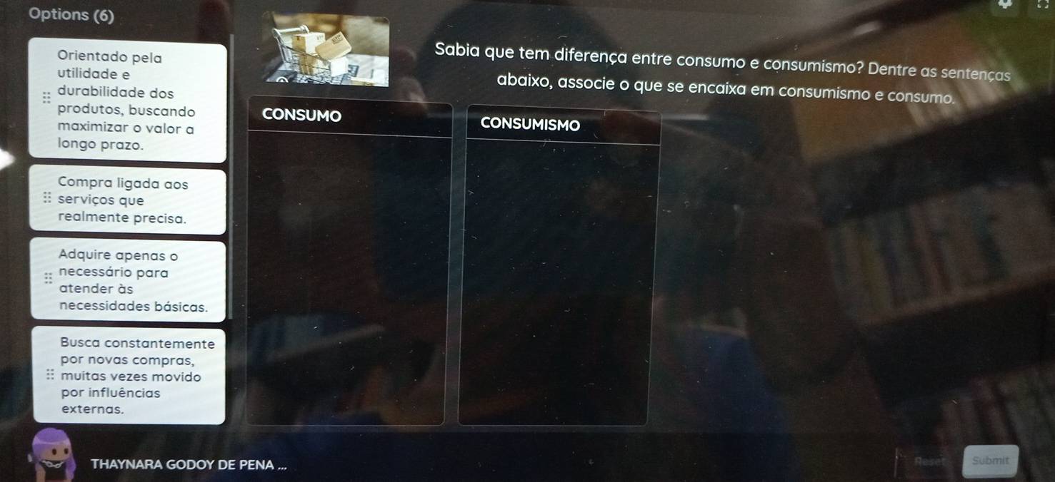 Options (6) 
Sabia que tem diferença entre consumo e consumismo? Dentre as sentenças 
utilidade e 
Orientado pela abaixo, associe o que se encaixa em consumismo e consumo. 
durabilidade dos 
produtos, buscando CONSUMISMO 
maximizar o valor a 
longo prazo. 
Compra ligada aos 
:: serviços que 
realmente precisa. 
Adquire apenas o 
necessário para 
atender às 
necessidades básicas. 
Busca constantemente 
por novas compras, 
:: muitas vezes movido 
por influências 
externas. 
THAYNARA GODOY DE PENA ... 
Submit