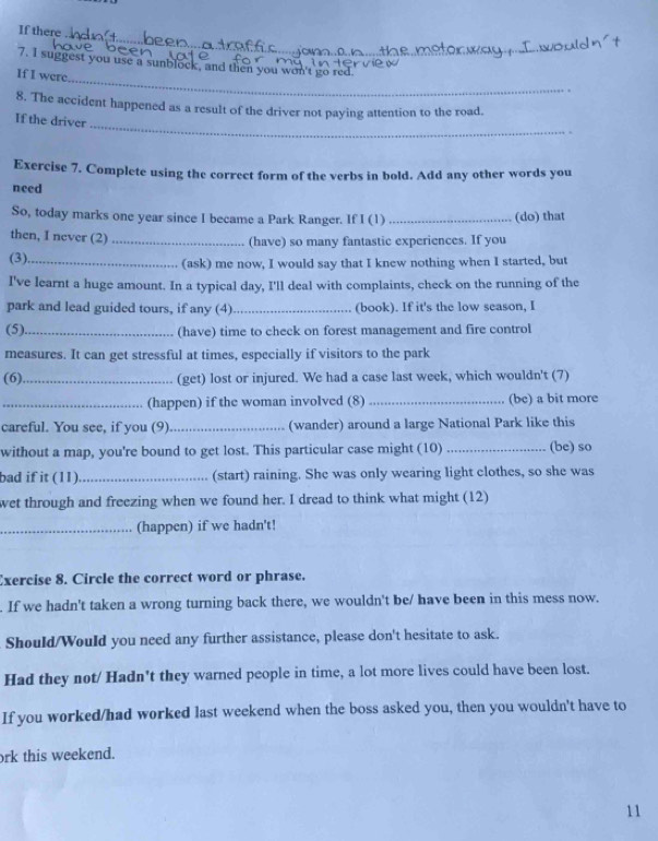 If there . 
_ 
7. I suggest you use a sunblock, and then you won't go red 
If I were 
_ 
8. The accident happened as a result of the driver not paying attention to the road. 
If the driver 
Exercise 7. Complete using the correct form of the verbs in bold. Add any other words you 
need 
So, today marks one year since I became a Park Ranger. If I (1) _(do) that 
then, I never (2)_ 
(have) so many fantastic experiences. If you 
(3)._ (ask) me now, I would say that I knew nothing when I started, but 
I've learnt a huge amount. In a typical day, I'll deal with complaints, check on the running of the 
park and lead guided tours, if any (4)_ (book). If it's the low season, I 
(5)_ (have) time to check on forest management and fire control 
measures. It can get stressful at times, especially if visitors to the park 
(6)._ (get) lost or injured. We had a case last week, which wouldn't (7) 
_(happen) if the woman involved (8) _(be) a bit more 
careful. You see, if you (9) _(wander) around a large National Park like this 
without a map, you're bound to get lost. This particular case might (10) _(be) so 
bad if it (11)_ (start) raining. She was only wearing light clothes, so she was 
wet through and freezing when we found her. I dread to think what might (12) 
_(happen) if we hadn't! 
Exercise 8. Circle the correct word or phrase. 
. If we hadn't taken a wrong turning back there, we wouldn't be/ have been in this mess now. 
Should/Would you need any further assistance, please don't hesitate to ask. 
Had they not/ Hadn't they warned people in time, a lot more lives could have been lost. 
If you worked/had worked last weekend when the boss asked you, then you wouldn't have to 
ork this weekend. 
11