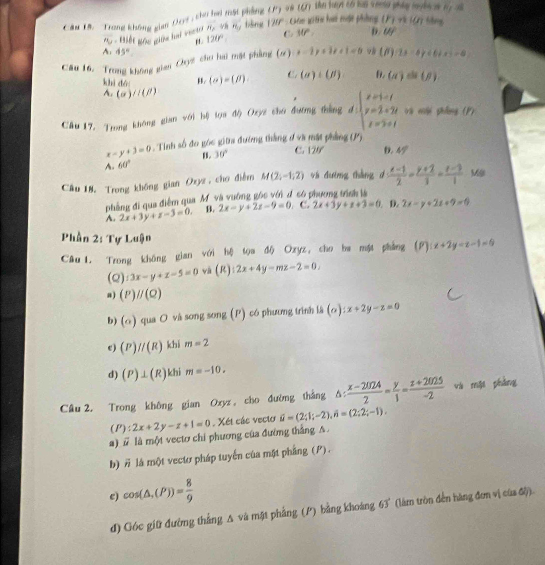 Cầu 1â : 'Trong không gian Oxys, sho bai mất phẳng 1) và tự) tên hai cố ba và
overline n_u Biết gốc giữa haá vesto overline H_F yh H_0 bāng 120° Gán gi thi hai nật phẳng (F)=(Cr) hēng
120°
30°
D. Uf
A· 45°
Cầu 16. Trong không gian Cyz cho hai mặt phẳng (2) x-2y+1+x+1=0 9 (B)(2x-6)<6+x =8
khì dó B. (alpha )=(beta ). C (a)+(j) 6. (a)=(p)
A. (a)//(beta )
Câu 17, Trong không gian với hệ loa độ Oxyz cho đương tháng d:beginarrayl x=1-t y=2+2t z=3+tendarray. và cội phẩng (P)
x-y+3=0 , Tính số đo góc giữra đường thắng đ và mắt phẳng (15)
B. 30°
A. 60° C. 120°
D. 45°
Cầu 18. Trong không gian Ozyz , cho điểm M(2;-1;2) 4à đưíng tháng d  (x-1)/2 = (y+2)/3 = (z-3)/1  Mậ
phầng đi qua điểm qua Mỹ và vường gốc với d có phương trình là
A. 2x+3y+z-3=0, B. 2x-y+2z-9=0. C. 2x+3y+x+3=0 D. 2x-y+2z+9=0
Phần 2: Tự Luận
Câu1. Trong không gian với hệ tọa độ Oxyz, cho ba mật phẳng (F):x+2y=z-1=0
(Q):3x-y+z-5=0 và (R):2x+4y-mz-2=0.
8) (P)parallel (Q)
b) (o) qua O và song song (P) có phương trình là (a):x+2y-z=0
c) (P)//(R) khi m=2
d) (P)⊥ (R) khi m=-10,
Câu 2. Trong không gian Ozyz , cho đường thắng △ : (x-2024)/2 = y/1 = (z+2025)/-2  và một pháng
(P):2x+2y-z+1=0. Xét các vecto vector u=(2;1;-2),hat n=(2;2;-1).
a) # là một vectơ chi phương của đường thắng A .
b) # là một vectơ pháp tuyển của mặt phẳng (P).
e) cos (△ ,(P))= 8/9 
d) Góc giữ đường thẳng A và mặt phẳng (P) bằng khoảng 63° (lâm tròn đến hàng đơn vị của độ).