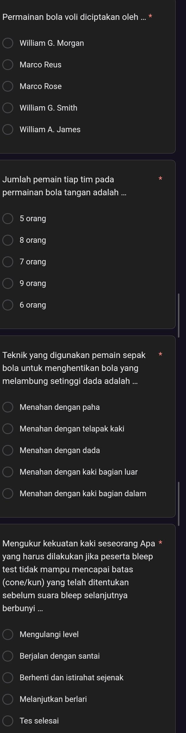 Permainan bola voli diciptakan oleh .
William G. Morgan
Marco Reus
Marco Rose
William G. Smith
William A. James
Jumlah pemain tiap tim pada
permainan bola tangan adalah ...
5 orang
8 orang
7 orang
9 orang
6 orang
Teknik yang digunakan pemain sepak
bola untuk menghentikan bola yang
melambung setinggi dada adalah ...
Menahan dengan paha
Menahan dengan telapak kaki
Menahan dengan dada
Menahan dengan kaki bagian luar
Menahan dengan kaki bagian dalam
Mengukur kekuatan kaki seseorang Apa *
yang harus dilakukan jika peserta bleep
test tidak mampu mencapai batas
(cone/kun) yang telah ditentukan
sebelum suara bleep selanjutnya
berbunyi ...
Mengulangi level
Berjalan dengan santai
Berhenti dan istirahat sejenak
Melanjutkan berlari
Tes selesai