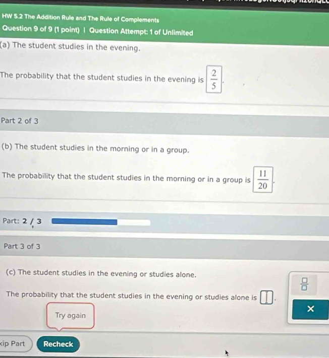 HW 5.2 The Addition Rule and The Rule of Complements 
Question 9 of 9 (1 point) | Question Attempt: 1 of Unlimited 
(a) The student studies in the evening. 
The probability that the student studies in the evening is  2/5 
Part 2 of 3 
(b) The student studies in the morning or in a group. 
The probability that the student studies in the morning or in a group is  11/20 
Part: 2 / 3 
Part 3 of 3 
(c) The student studies in the evening or studies alone.
 □ /□  
The probability that the student studies in the evening or studies alone is . 
× 
Try again