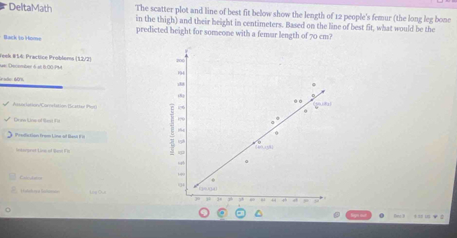 DeltaMath The scatter plot and line of best fit below show the length of 12 people's femur (the long leg bone
in the thigh) and their height in centimeters. Based on the line of best fit, what would be the
predicted height for someone with a femur length of 70 cm?
Back to Home
Yeek #14: Practice Problems (12/2) 
fue: December 6 at 8:00 PM 
Grade: 60%
Association/Correlation (Scatter Plot) 
Driw Line of Best Fil 
Prediction from Line of Best Fil 
Interpret Line of Best Fit
Calculater 
Hatdluya Solomon Log Ous 
Des 3 a ss ug