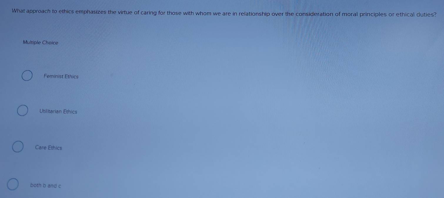 What approach to ethics emphasizes the virtue of caring for those with whom we are in relationship over the consideration of moral principles or ethical duties?
Multiple Choice
Feminist Ethics
Utilitarian Ethics
Care Ethics
both b and c