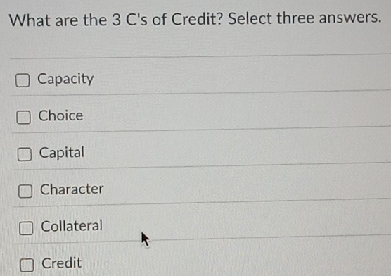 What are the 3 C's of Credit? Select three answers.
Capacity
Choice
Capital
Character
Collateral
Credit