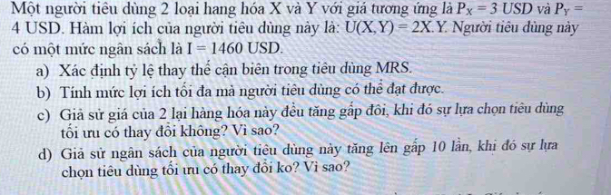 Một người tiêu dùng 2 loại hang hóa X và Y với giá tương ứng là P_x=3USD và P_Y=
4 USD. Hàm lợi ích của người tiêu dùng này là: U(X,Y)=2X. Y. Người tiêu dùng này 
có một mức ngân sách là I=1460USD. 
a) Xác định tỷ lệ thay thể cận biên trong tiêu dùng MRS. 
b) Tính mức lợi ích tối đa mà người tiêu dùng có thể đạt được. 
c) Giả sử giá của 2 lại hàng hóa này đều tăng gấp đôi, khi đó sự lựa chọn tiêu dùng 
tối ưu có thay đổi không? Vì sao? 
d) Giả sử ngân sách của người tiêu dùng này tăng lên gấp 10 lần, khi đó sự lựa 
chọn tiêu dùng tối ưu có thay đổi ko? Vì sao?