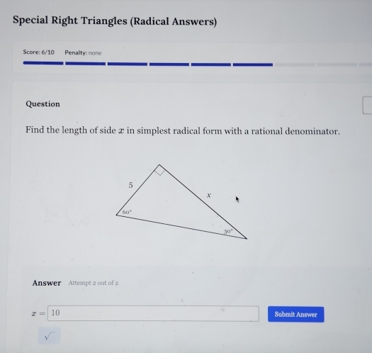 Special Right Triangles (Radical Answers)
Score: 6/10 Penalty: none
Question
Find the length of side x in simplest radical form with a rational denominator.
Answer Attempt 2 out of 2
x=10 Submit Answer