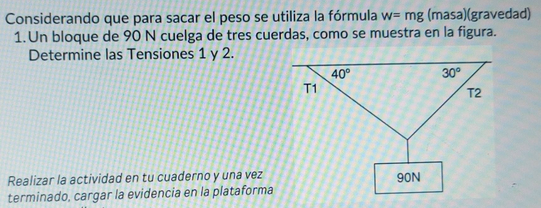 Considerando que para sacar el peso se utiliza la fórmula w=mg (masa)(gravedad)
1. Un bloque de 90 N cuelga de tres cuerdas, como se muestra en la figura.
Determine las Tensiones 1 y 2.
Realizar la actividad en tu cuaderno y una vez
terminado, cargar la evidencia en la plataforma