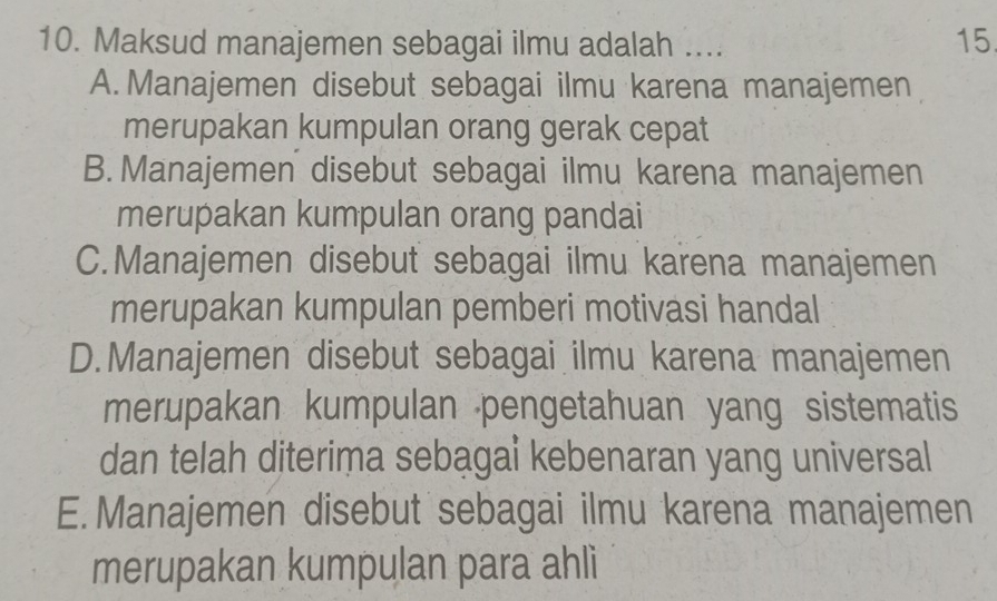 Maksud manajemen sebagai ilmu adalah ....
15
A. Manajemen disebut sebagai ilmu karena manajemen
merupakan kumpulan orang gerak cepat
B.Manajemen disebut sebagai ilmu karena manajemen
merupakan kumpulan orang pandai
C.Manajemen disebut sebagai ilmu karena manajemen
merupakan kumpulan pemberi motivasi handal
D.Manajemen disebut sebagai ilmu karena manajemen
merupakan kumpulan pengetahuan yang sistematis
dan telah diterima sebagai kebenaran yang universal
E.Manajemen disebut sebagai ilmu karena manajemen
merupakan kumpulan para ahli