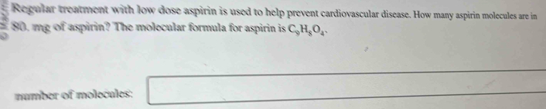 Regular treatment with low dose aspirin is used to help prevent cardiovascular disease. How many aspirin molecules are in
 3/2 s 0, mg of aspirin? The molecular formula for aspirin is C_9H_8O_4. 
number of molecules: □