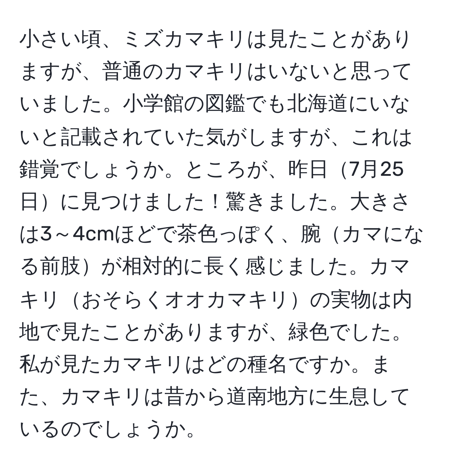 小さい頃、ミズカマキリは見たことがありますが、普通のカマキリはいないと思っていました。小学館の図鑑でも北海道にいないと記載されていた気がしますが、これは錯覚でしょうか。ところが、昨日7月25日に見つけました！驚きました。大きさは3～4cmほどで茶色っぽく、腕カマになる前肢が相対的に長く感じました。カマキリおそらくオオカマキリの実物は内地で見たことがありますが、緑色でした。私が見たカマキリはどの種名ですか。また、カマキリは昔から道南地方に生息しているのでしょうか。