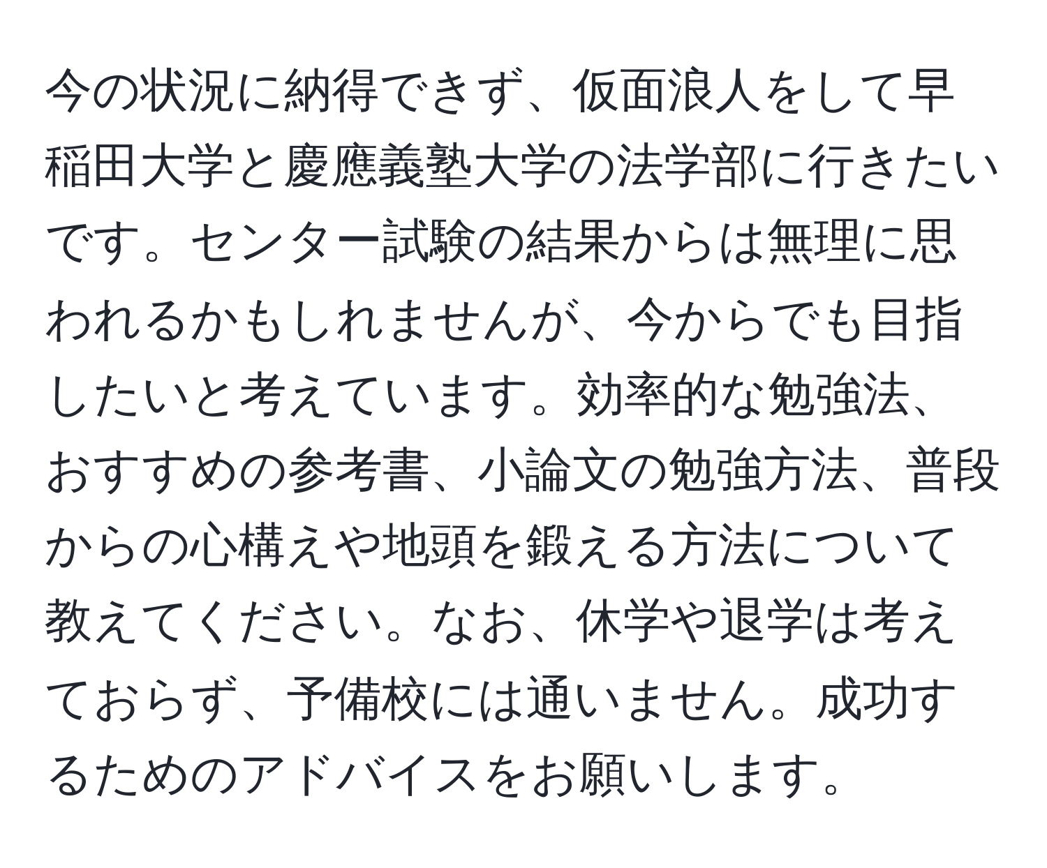 今の状況に納得できず、仮面浪人をして早稲田大学と慶應義塾大学の法学部に行きたいです。センター試験の結果からは無理に思われるかもしれませんが、今からでも目指したいと考えています。効率的な勉強法、おすすめの参考書、小論文の勉強方法、普段からの心構えや地頭を鍛える方法について教えてください。なお、休学や退学は考えておらず、予備校には通いません。成功するためのアドバイスをお願いします。