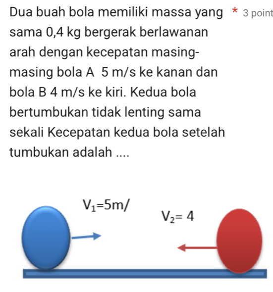 Dua buah bola memiliki massa yang * 3 point
sama 0,4 kg bergerak berlawanan
arah dengan kecepatan masing-
masing bola A 5 m/s ke kanan dan
bola B 4 m/s ke kiri. Kedua bola
bertumbukan tidak lenting sama
sekali Kecepatan kedua bola setelah
tumbukan adalah ....
V_1=5m/
V_2=4