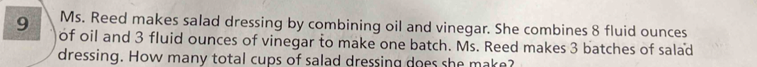 Ms. Reed makes salad dressing by combining oil and vinegar. She combines 8 fluid ounces
9 of oil and 3 fluid ounces of vinegar to make one batch. Ms. Reed makes 3 batches of salad 
dressing. How many total cups of salad dressing does she make?