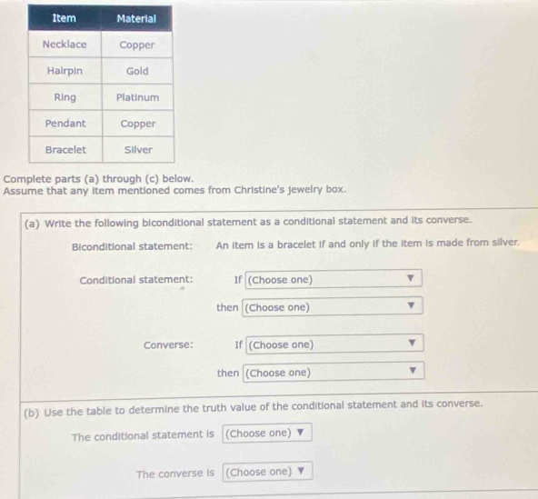 Cow. 
Assume that any item mentioned comes from Christine's jewelry box. 
(a) Write the following biconditional statement as a conditional statement and its converse. 
Biconditional statement: An item is a bracelet if and only if the item is made from silver. 
Conditional statement: If (Choose one) 
then (Choose one) 
Converse: If (Choose one) 
then (Choose one) 
(b) Use the table to determine the truth value of the conditional statement and its converse. 
The conditional statement is (Choose one) 
The converse is (Choose one)