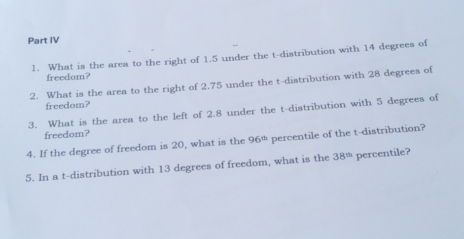 Part IV 
1. What is the area to the right of 1.5 under the t-distribution with 14 degrees of 
freedom? 
2. What is the area to the right of 2.75 under the t-distribution with 28 degrees of 
freedom? 
3. What is the area to the left of 2.8 under the t-distribution with 5 degrees of 
freedom? 
4. If the degree of freedom is 20, what is the 96^(th) percentile of the t-distribution? 
5. In a t-distribution with 13 degrees of freedom, what is the 38^(th) percentile?