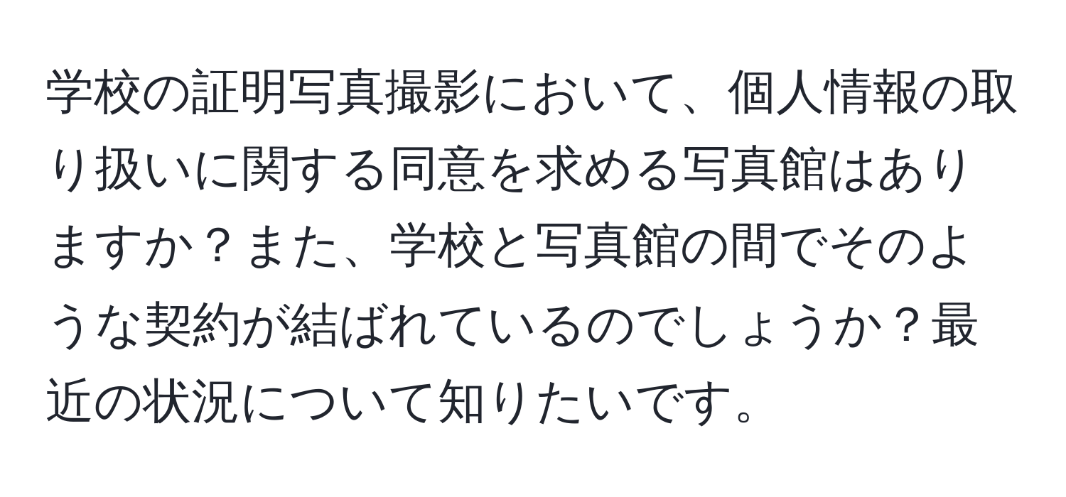 学校の証明写真撮影において、個人情報の取り扱いに関する同意を求める写真館はありますか？また、学校と写真館の間でそのような契約が結ばれているのでしょうか？最近の状況について知りたいです。