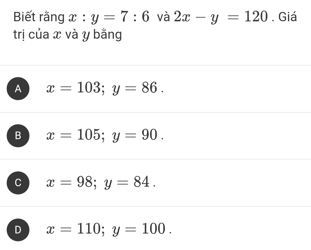 Biết rằng x:y=7:6 và 2x-y=120. Giá
trị của x và y bằng
A x=103; y=86.
B x=105; y=90.
x=98; y=84.
D x=110; y=100.