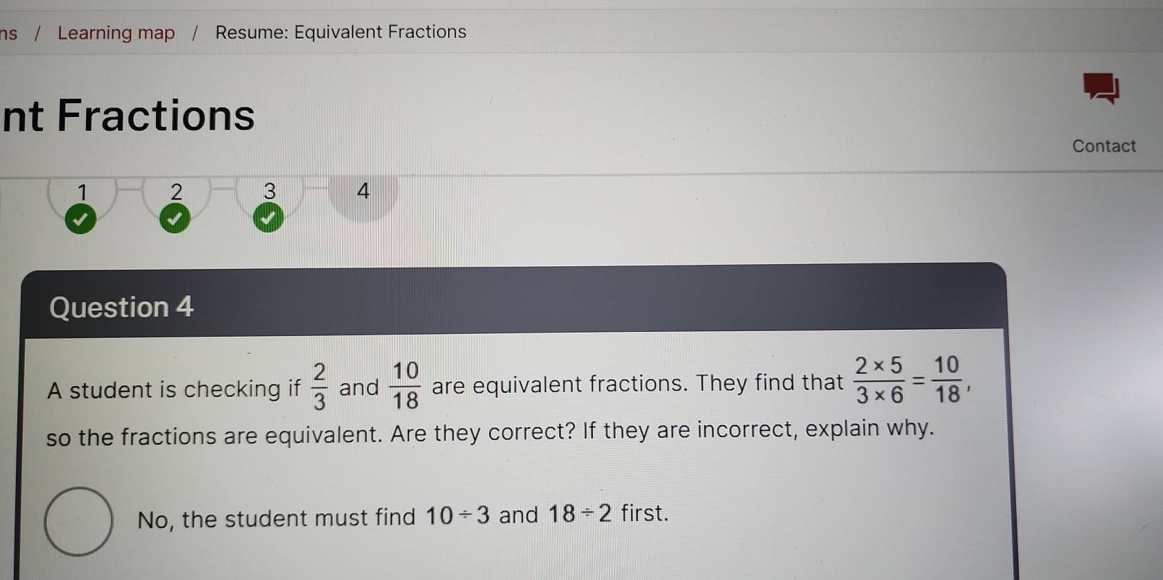 ns / Learning map Resume: Equivalent Fractions 
nt Fractions 
Contact 
1 2 3 4 
Question 4 
A student is checking if  2/3  and  10/18  are equivalent fractions. They find that  (2* 5)/3* 6 = 10/18 , 
so the fractions are equivalent. Are they correct? If they are incorrect, explain why. 
No, the student must find 10/ 3 and 18/ 2 first.