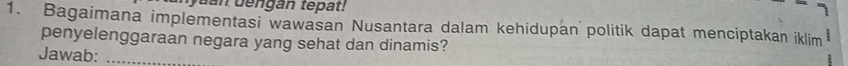 dengan tepat! 
1. Bagaimana implementasi wawasan Nusantara dalam kehidupan politik dapat menciptakan iklim 
penyelenggaraan negara yang sehat dan dinamis? 
Jawab:_