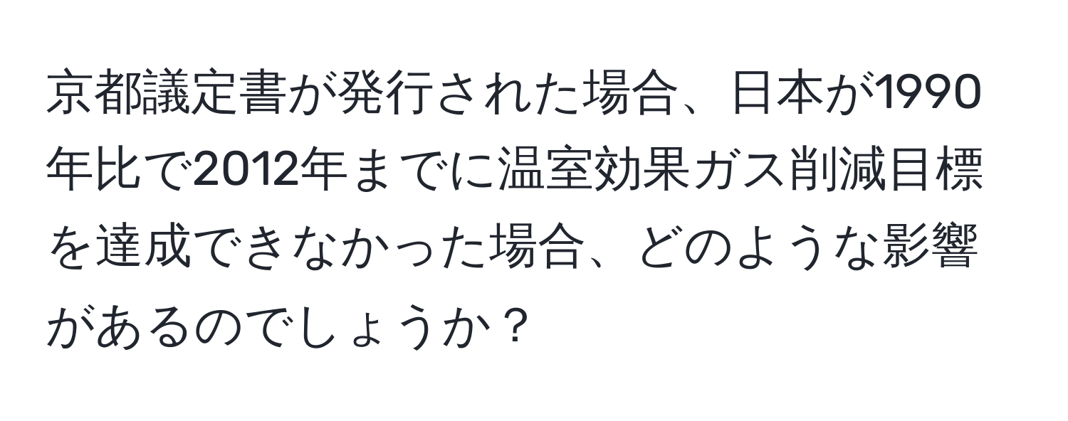 京都議定書が発行された場合、日本が1990年比で2012年までに温室効果ガス削減目標を達成できなかった場合、どのような影響があるのでしょうか？