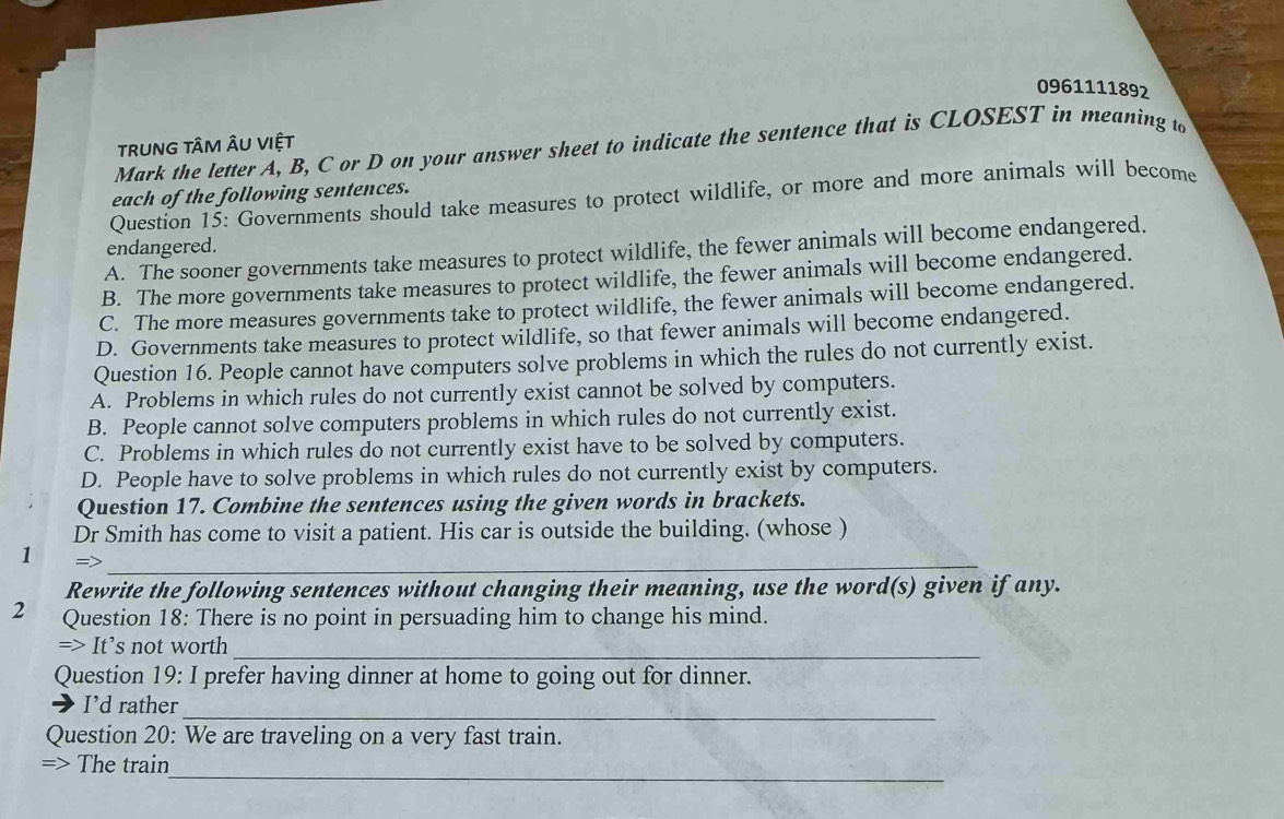 0961111892
tRUNG TÂM ÂU VIệT
Mark the letter A, B, C or D on your answer sheet to indicate the sentence that is CLOSEST in meaning to
each of the following sentences.
Question 15: Governments should take measures to protect wildlife, or more and more animals will become
endangered.
A. The sooner governments take measures to protect wildlife, the fewer animals will become endangered.
B. The more governments take measures to protect wildlife, the fewer animals will become endangered.
C. The more measures governments take to protect wildlife, the fewer animals will become endangered.
D. Governments take measures to protect wildlife, so that fewer animals will become endangered.
Question 16. People cannot have computers solve problems in which the rules do not currently exist.
A. Problems in which rules do not currently exist cannot be solved by computers.
B. People cannot solve computers problems in which rules do not currently exist.
C. Problems in which rules do not currently exist have to be solved by computers.
D. People have to solve problems in which rules do not currently exist by computers.
Question 17. Combine the sentences using the given words in brackets.
Dr Smith has come to visit a patient. His car is outside the building. (whose )
1 =>
_
Rewrite the following sentences without changing their meaning, use the word(s) given if any.
2 Question 18: There is no point in persuading him to change his mind.
_
=> It’s not worth
Question 19: I prefer having dinner at home to going out for dinner.
_
I’d rather
Question 20: We are traveling on a very fast train.
_
=> The train