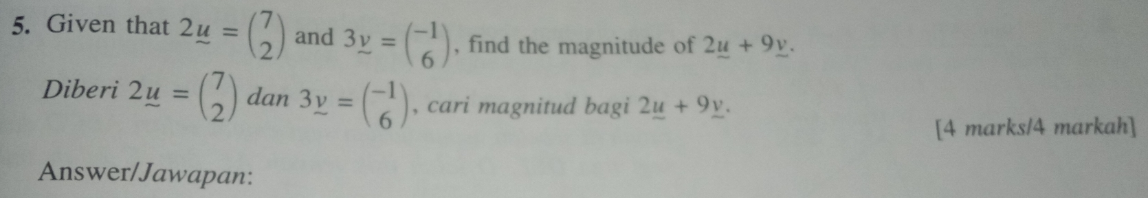 Given that 2_ u=beginpmatrix 7 2endpmatrix and 3y=beginpmatrix -1 6endpmatrix , find the magnitude of 2_ u+9_ v. 
Diberi 2u=beginpmatrix 7 2endpmatrix dan 3y=beginpmatrix -1 6endpmatrix , cari magnitud bagi 2_ u+9_ v. 
[4 marks/4 markah] 
Answer/Jawapan: