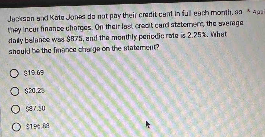 Jackson and Kate Jones do not pay their credit card in full each month, so * 4 poi
they incur finance charges. On their last credit card statement, the average
daily balance was $875, and the monthly periodic rate is 2.25%. What
should be the finance charge on the statement?
$19.69
$20.25
$87.50
$196.88