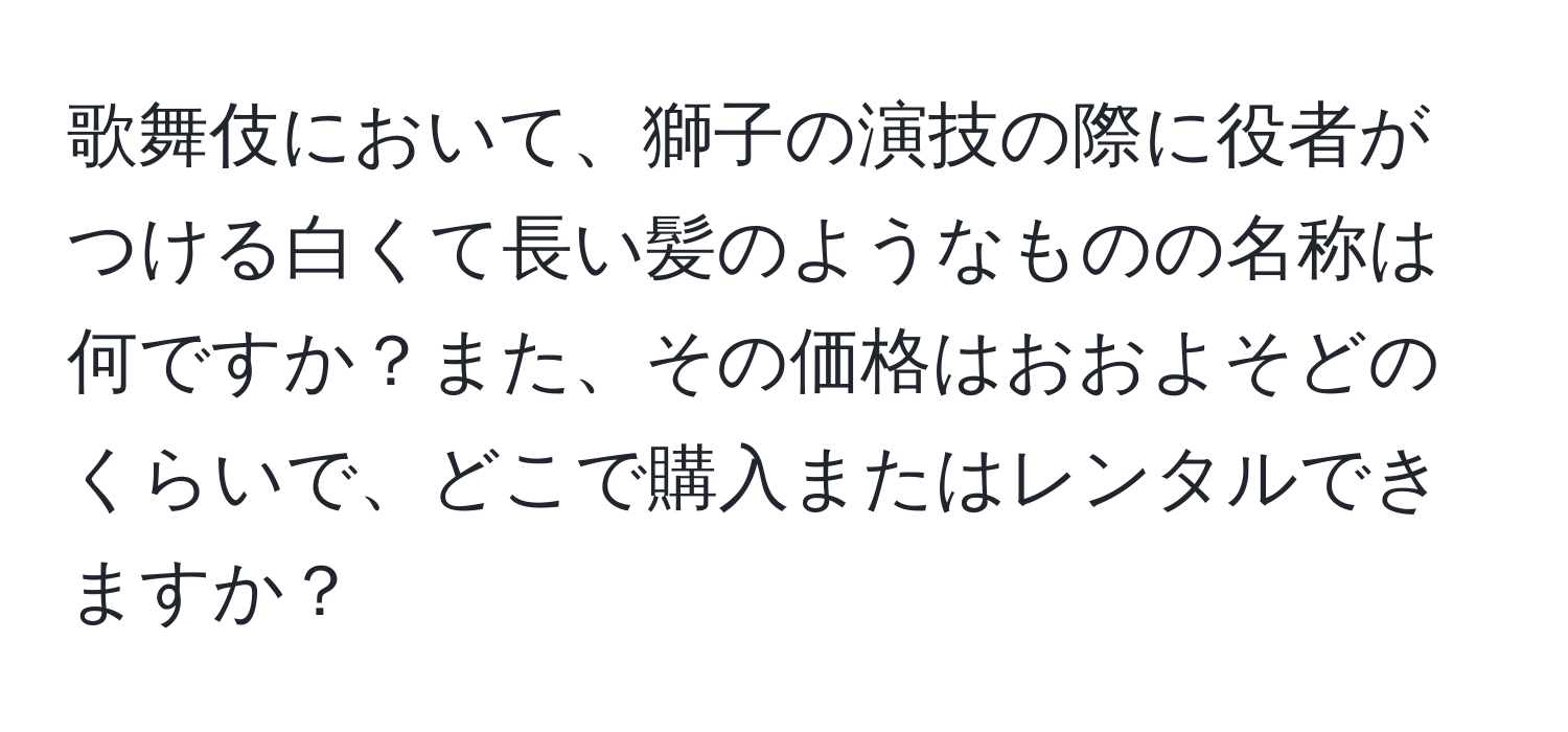 歌舞伎において、獅子の演技の際に役者がつける白くて長い髪のようなものの名称は何ですか？また、その価格はおおよそどのくらいで、どこで購入またはレンタルできますか？