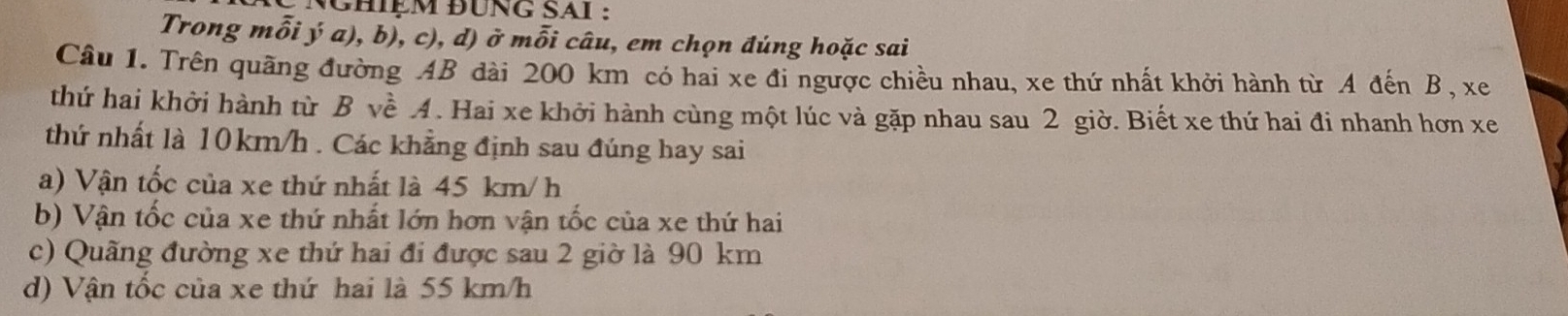 NCHiệM đUNG SAI :
Trong mỗi ý a), b), c), d) ở mỗi câu, em chọn đúng hoặc sai
Câu 1. Trên quãng đường AB dài 200 km có hai xe đi ngược chiều nhau, xe thứ nhất khởi hành từ A đến B, xe
thứ hai khởi hành từ B về 4. Hai xe khởi hành cùng một lúc và gặp nhau sau 2 giờ. Biết xe thứ hai đi nhanh hơn xe
thứ nhất là 10km/h. Các khẳng định sau đúng hay sai
a) Vận tốc của xe thứ nhất là 45 km/ h
b) Vận tốc của xe thứ nhất lớn hơn vận tốc của xe thứ hai
c) Quãng đường xe thứ hai đi được sau 2 giờ là 90 km
d) Vận tốc của xe thứ hai là 55 km/h