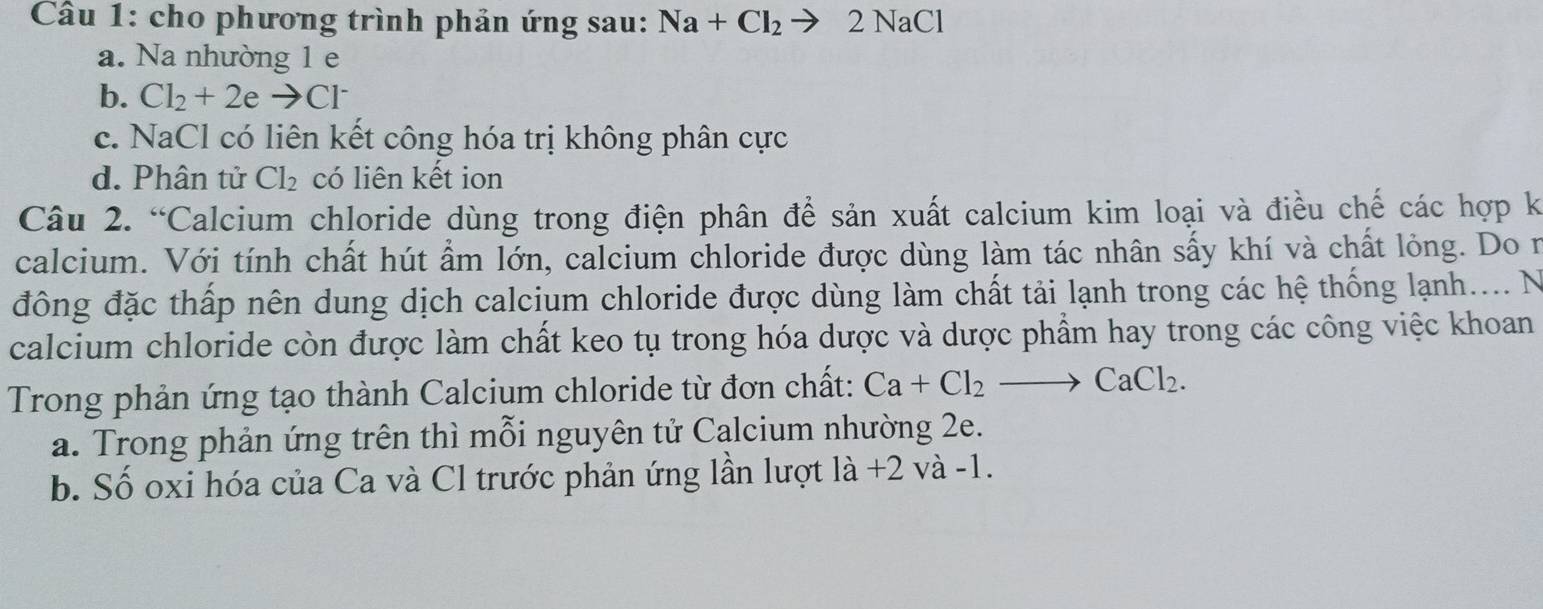 cho phương trình phản ứng sau: Na+Cl_2to 2N aCl
a. Na nhường 1 e
b. Cl_2+2eto Cl^-
c. NaCl có liên kết công hóa trị không phân cực
d. Phân tử Cl_2 có liên kết ion
Câu 2. “Calcium chloride dùng trong điện phân để sản xuất calcium kim loại và điều chế các hợp k
calcium. Với tính chất hút ẩm lớn, calcium chloride được dùng làm tác nhân sấy khí và chất lỏng. Do n
đồng đặc thấp nên dung dịch calcium chloride được dùng làm chất tải lạnh trong các hệ thống lạnh.... N
calcium chloride còn được làm chất keo tụ trong hóa dược và dược phẩm hay trong các công việc khoan
Trong phản ứng tạo thành Calcium chloride từ đơn chất: Ca+Cl_2to CaCl_2.
a. Trong phản ứng trên thì mỗi nguyên tử Calcium nhường 2e.
b. Số oxi hóa của Ca và Cl trước phản ứng lần lượt : là +2 và -1.