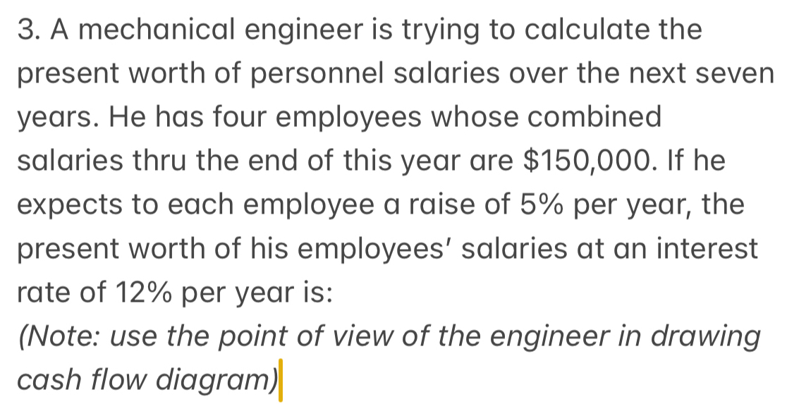 A mechanical engineer is trying to calculate the 
present worth of personnel salaries over the next seven
years. He has four employees whose combined 
salaries thru the end of this year are $150,000. If he 
expects to each employee a raise of 5% per year, the 
present worth of his employees’ salaries at an interest 
rate of 12% per year is: 
(Note: use the point of view of the engineer in drawing 
cash flow diagram)