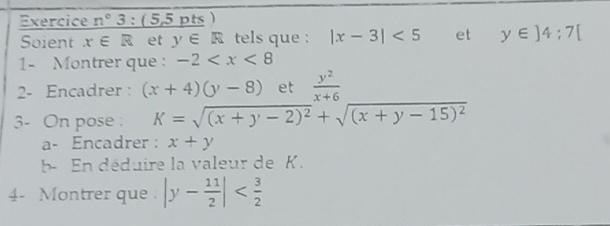 Exercice n°3:( 55 pts ) 
Soient x∈ R et y∈ R tels que : |x-3|<5</tex> et y∈ ]4:7[
1- Montrer que : -2
2- Encadrer : (x+4)(y-8) et  y^2/x+6 
3- On pose K=sqrt((x+y-2)^2)+sqrt((x+y-15)^2)
a- Encadrer : x+y
b- En déduire la valeur de K. 
4- Montrer que . |y- 11/2 |