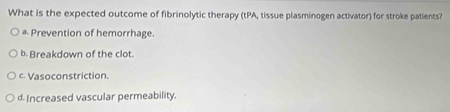 What is the expected outcome of fibrinolytic therapy (tPA, tissue plasminogen activator) for stroke patients?
a Prevention of hemorrhage.
b. Breakdown of the clot.
c. Vasoconstriction.
d. Increased vascular permeability.