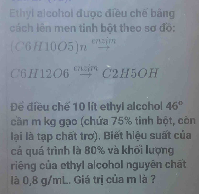 Ethyl alcohol được điều chế bằng 
cách lên men tinh bột theo sơ đồ: 
(C6H10O5)n enzim 
C6H12O6 ''' 3' C2H5OH 
Để điều chế 10 lít ethyl alcohol 46°
cần m kg gạo (chứa 75% tinh bột, còn 
lại là tạp chất trơ). Biết hiệu suất của 
cả quá trình là 80% và khối lượng 
riêng của ethyl alcohol nguyên chất 
là 0,8 g/mL. Giá trị của m là ?